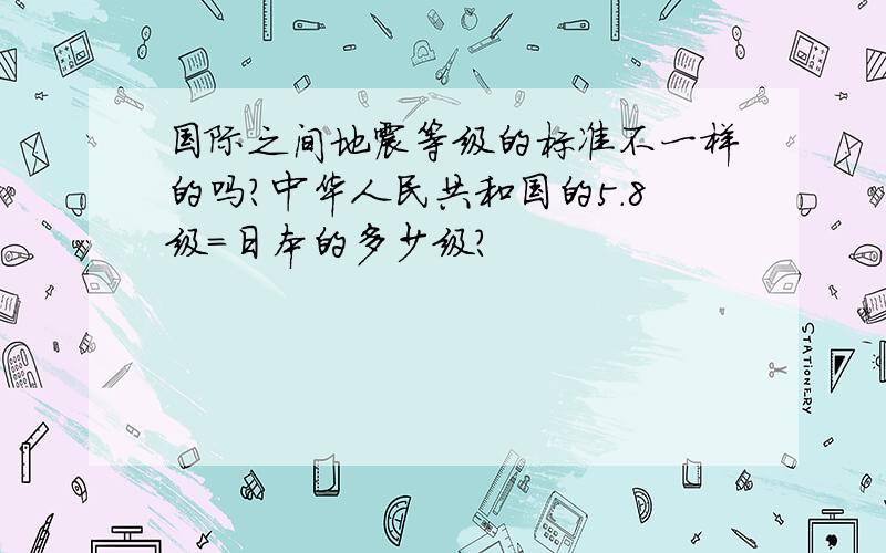 国际之间地震等级的标准不一样的吗?中华人民共和国的5.8级=日本的多少级?