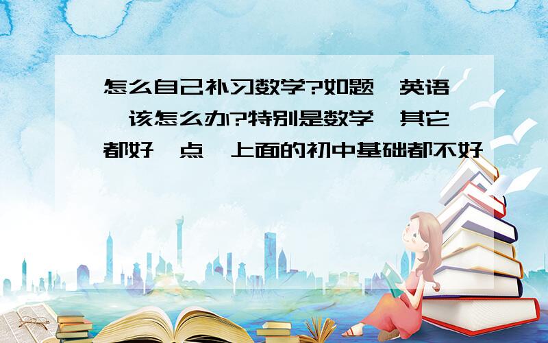 怎么自己补习数学?如题,英语,该怎么办?特别是数学,其它都好一点,上面的初中基础都不好,