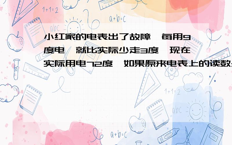 小红家的电表出了故障,每用9度电,就比实际少走3度,现在实际用电72度,如果原来电表上的读数是657度,现在的读数是多少