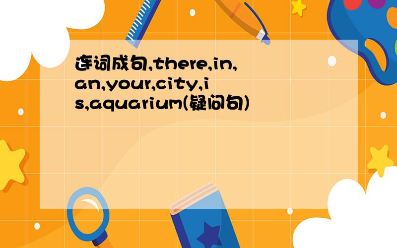 连词成句,there,in,an,your,city,is,aquarium(疑问句)