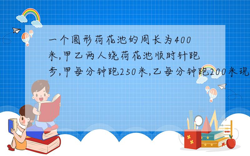 一个圆形荷花池的周长为400米,甲乙两人绕荷花池顺时针跑步,甲每分钟跑250米,乙每分钟跑200米现在甲在