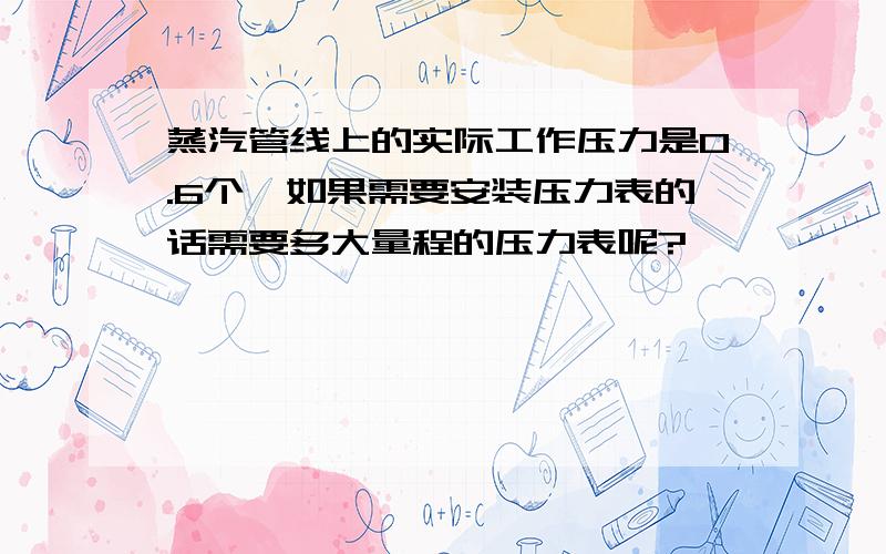 蒸汽管线上的实际工作压力是0.6个,如果需要安装压力表的话需要多大量程的压力表呢?