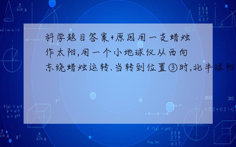 科学题目答案+原因用一支蜡烛作太阳,用一个小地球仪从西向东绕蜡烛运转.当转到位置③时,北半球阳光（）射,是（）季；南半球