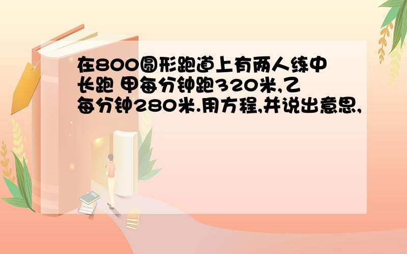 在800圆形跑道上有两人练中长跑 甲每分钟跑320米,乙每分钟280米.用方程,并说出意思,