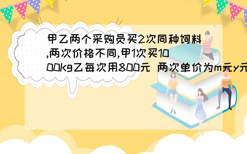 甲乙两个采购员买2次同种饲料,两次价格不同,甲1次买1000Kg乙每次用800元 两次单价为m元y元 甲乙单价各多