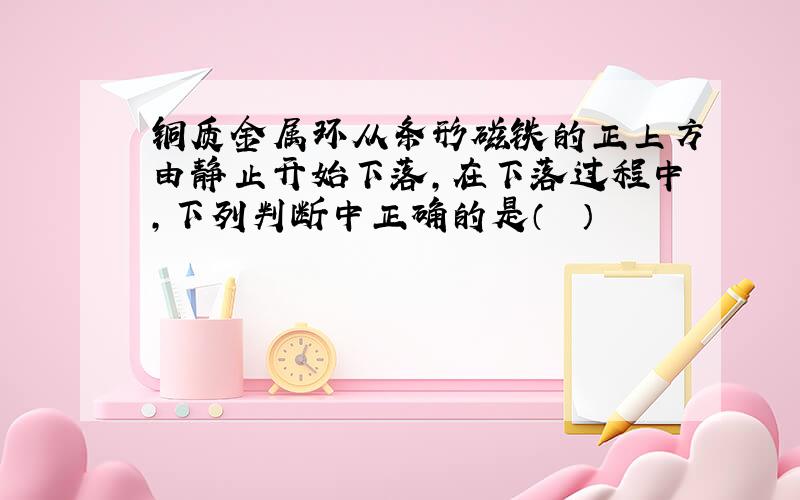 铜质金属环从条形磁铁的正上方由静止开始下落，在下落过程中，下列判断中正确的是（　　）