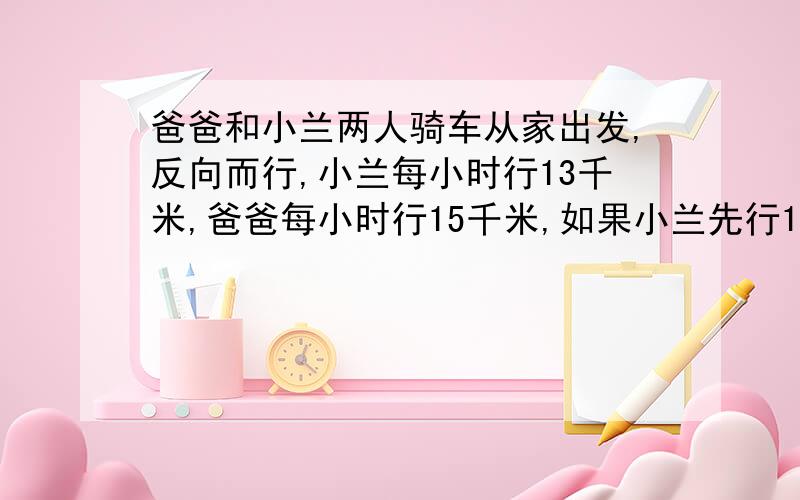 爸爸和小兰两人骑车从家出发,反向而行,小兰每小时行13千米,爸爸每小时行15千米,如果小兰先行1小时,那么爸爸行几小时后