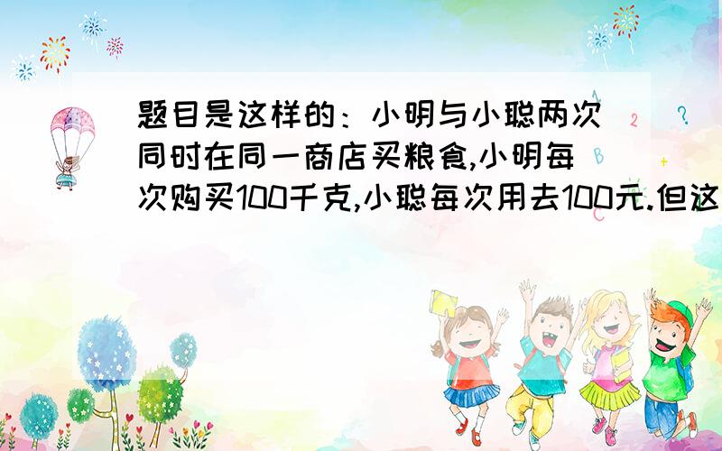 题目是这样的：小明与小聪两次同时在同一商店买粮食,小明每次购买100千克,小聪每次用去100元.但这两次购买粮食的单价不