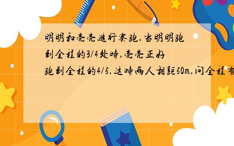 明明和亮亮进行赛跑,当明明跑到全程的3/4处时,亮亮正好跑到全程的4/5,这时两人相距50m,问全程有多少m