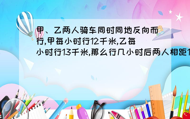 甲、乙两人骑车同时同地反向而行,甲每小时行12千米,乙每小时行13千米,那么行几小时后两人相距100千米?