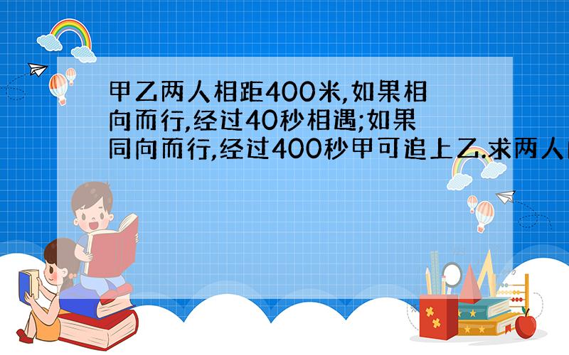 甲乙两人相距400米,如果相向而行,经过40秒相遇;如果同向而行,经过400秒甲可追上乙.求两人的速度?