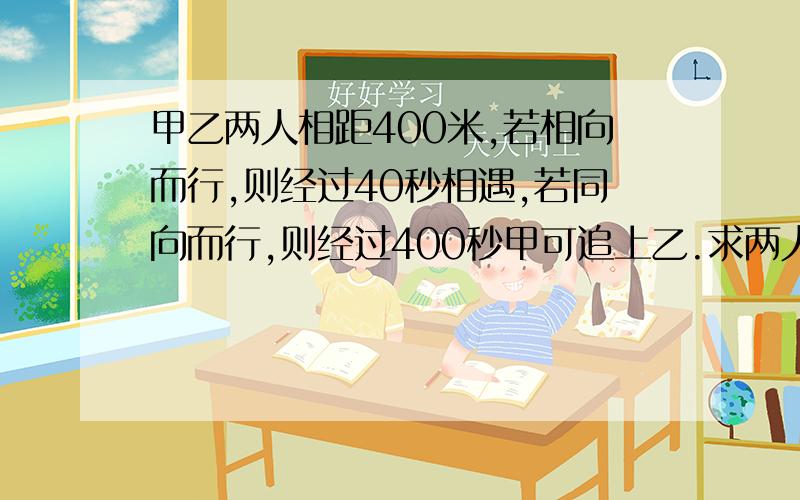 甲乙两人相距400米,若相向而行,则经过40秒相遇,若同向而行,则经过400秒甲可追上乙.求两人的速度