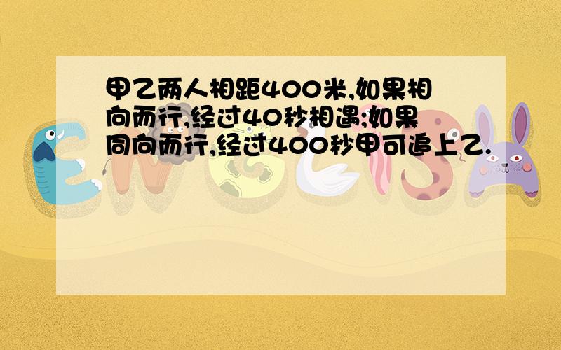 甲乙两人相距400米,如果相向而行,经过40秒相遇;如果同向而行,经过400秒甲可追上乙.