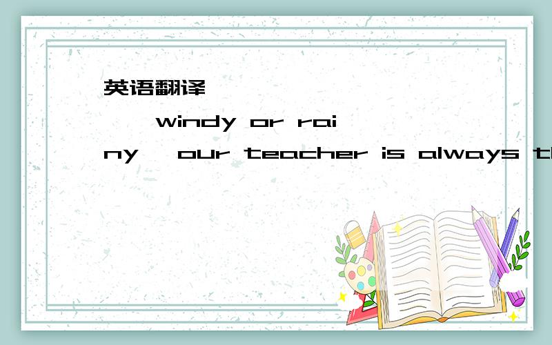 英语翻译【—— ——— ————windy or rainy ,our teacher is always the fi