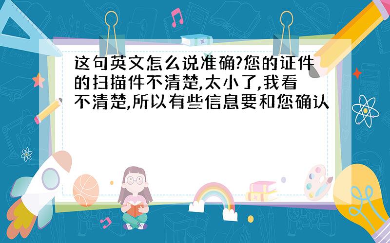 这句英文怎么说准确?您的证件的扫描件不清楚,太小了,我看不清楚,所以有些信息要和您确认