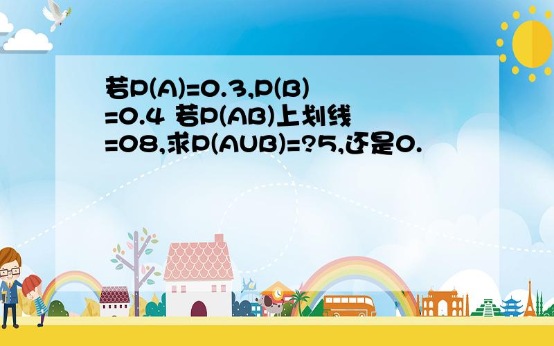 若P(A)=0.3,P(B)=0.4 若P(AB)上划线=08,求P(AUB)=?5,还是0.