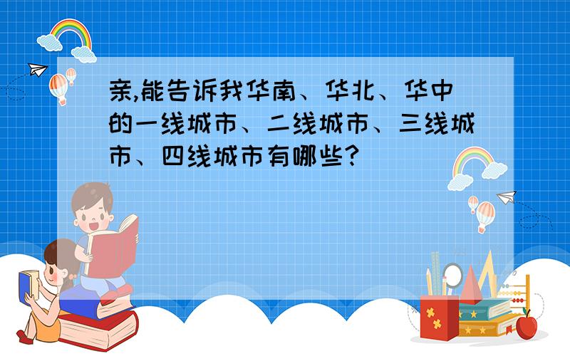 亲,能告诉我华南、华北、华中的一线城市、二线城市、三线城市、四线城市有哪些?