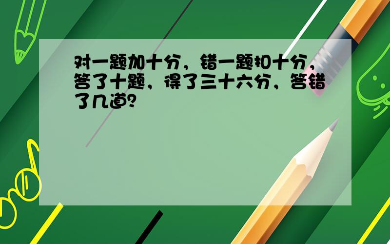 对一题加十分，错一题扣十分，答了十题，得了三十六分，答错了几道？