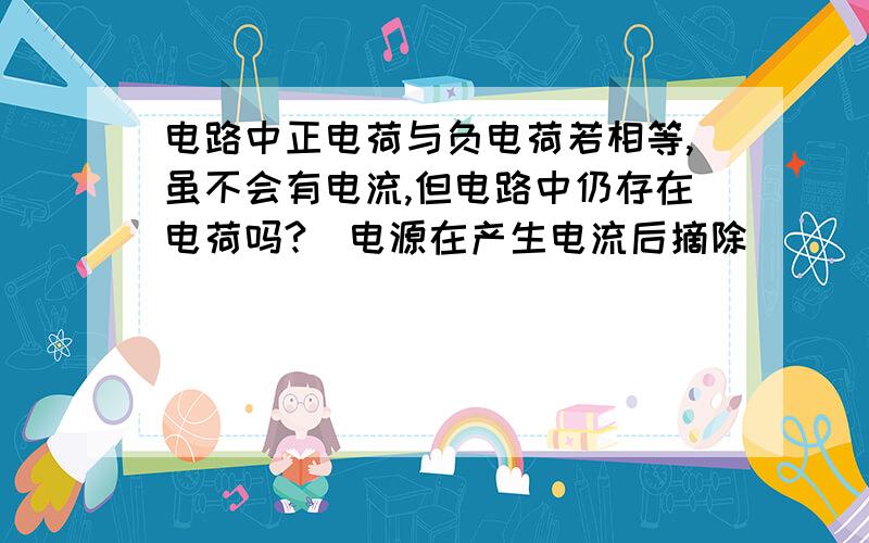 电路中正电荷与负电荷若相等,虽不会有电流,但电路中仍存在电荷吗?（电源在产生电流后摘除）