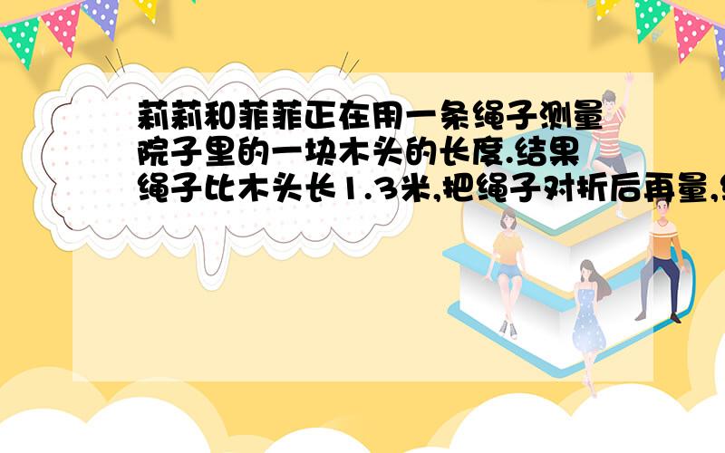 莉莉和菲菲正在用一条绳子测量院子里的一块木头的长度.结果绳子比木头长1.3米,把绳子对折后再量,绳子差