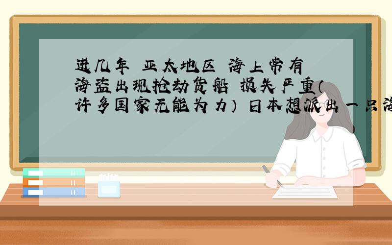 进几年 亚太地区 海上常有 海盗出现抢劫货船 损失严重（许多国家无能为力） 日本想派出一只海军在这一地区进行巡航、护航