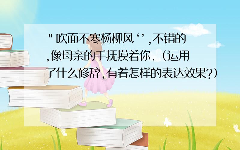 ＂吹面不寒杨柳风‘’,不错的,像母亲的手抚摸着你.（运用了什么修辞,有着怎样的表达效果?）