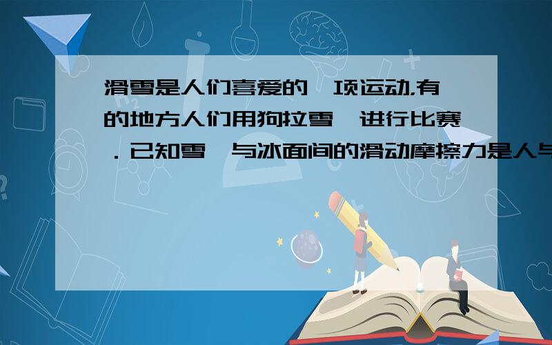 滑雪是人们喜爱的一项运动，有的地方人们用狗拉雪橇进行比赛．已知雪橇与冰面间的滑动摩擦力是人与雪橇总重的2%，雪橇与人的总