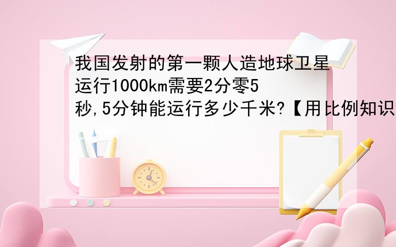 我国发射的第一颗人造地球卫星运行1000km需要2分零5秒,5分钟能运行多少千米?【用比例知识解答】