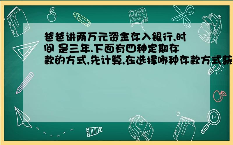 爸爸讲两万元资金存入银行,时间 是三年.下面有四种定期存款的方式,先计算,在选择哪种存款方式获利最大.