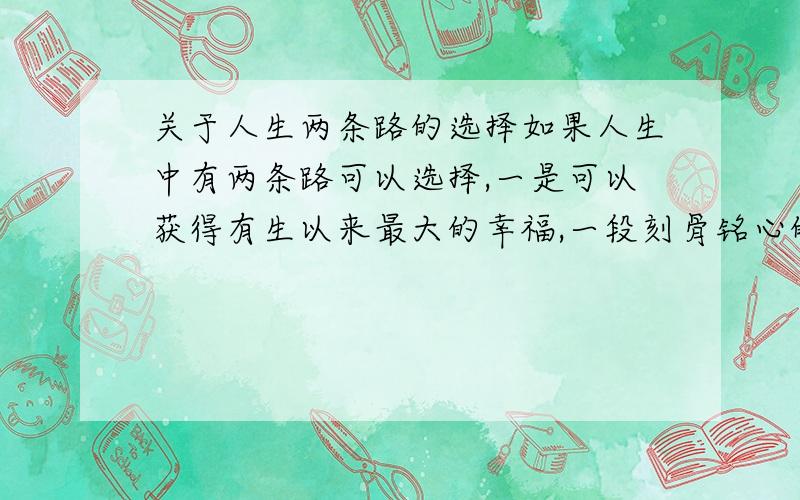 关于人生两条路的选择如果人生中有两条路可以选择,一是可以获得有生以来最大的幸福,一段刻骨铭心的记忆,但是幸福过后却是极大