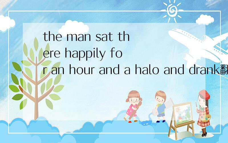 the man sat there happily for an hour and a halo and drank翻译