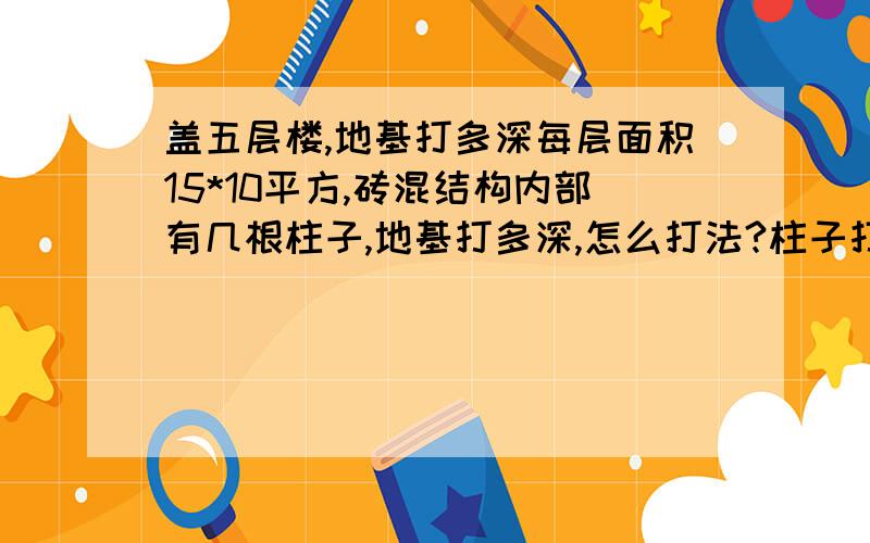 盖五层楼,地基打多深每层面积15*10平方,砖混结构内部有几根柱子,地基打多深,怎么打法?柱子打多深,怎么打?地质如下: