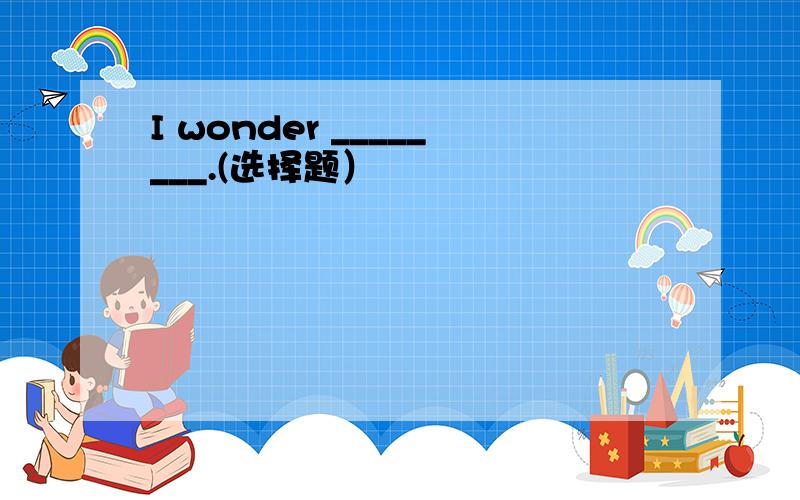 I wonder ________.(选择题）