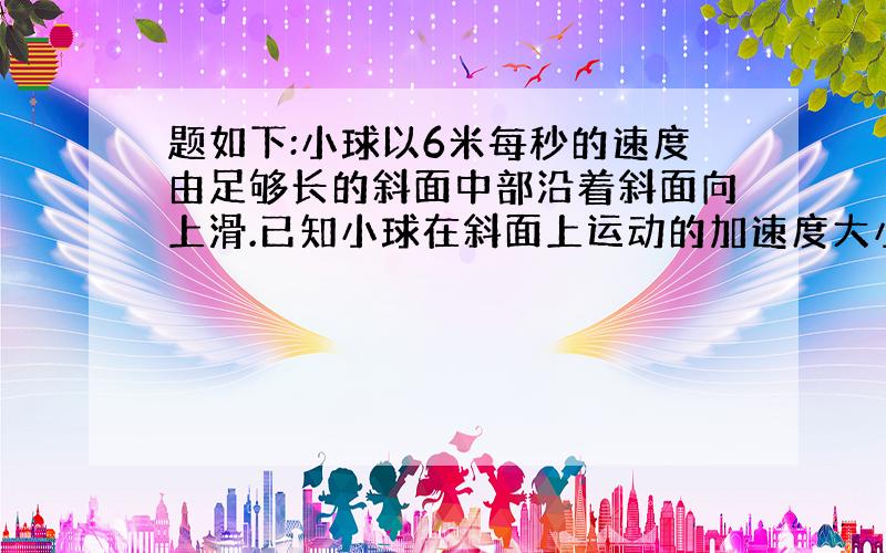 题如下:小球以6米每秒的速度由足够长的斜面中部沿着斜面向上滑.已知小球在斜面上运动的加速度大小恒为2米每立方秒,则小球的