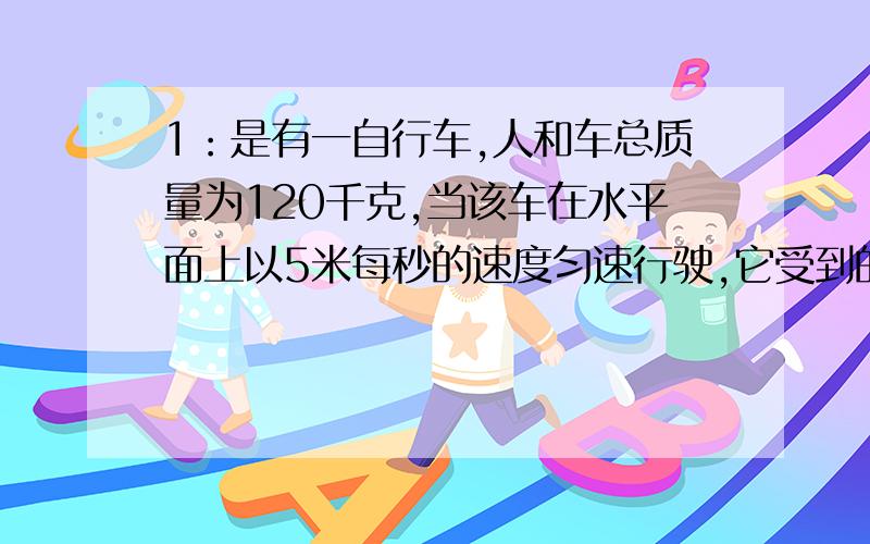 1：是有一自行车,人和车总质量为120千克,当该车在水平面上以5米每秒的速度匀速行驶,它受到的阻力悦有人和车总重的0.0