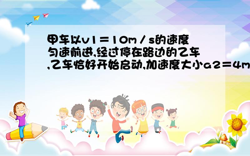 甲车以v1＝10m／s的速度匀速前进,经过停在路边的乙车,乙车恰好开始启动,加速度大小a2＝4m／s2,t1＝2s后甲车