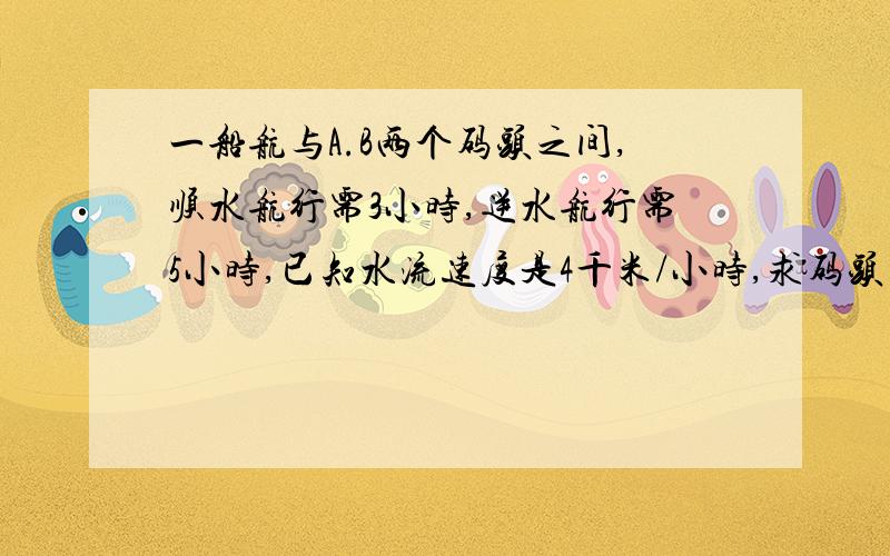 一船航与A.B两个码头之间,顺水航行需3小时,逆水航行需5小时,已知水流速度是4千米/小时,求码头的距离