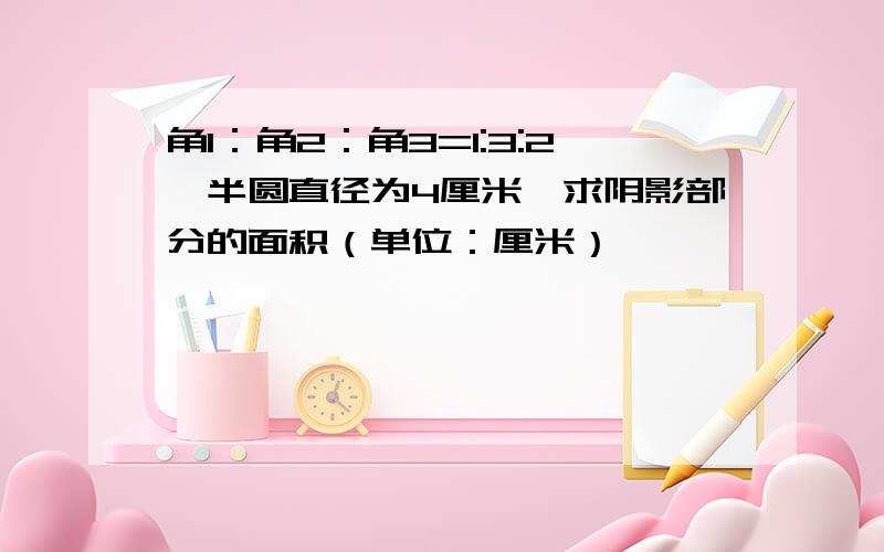 角1：角2：角3=1:3:2,半圆直径为4厘米,求阴影部分的面积（单位：厘米）