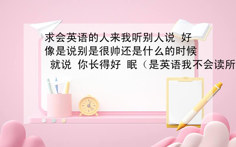 求会英语的人来我听别人说 好像是说别是很帅还是什么的时候 就说 你长得好 眠（是英语我不会读所以用眠代替）那英文那个眠怎