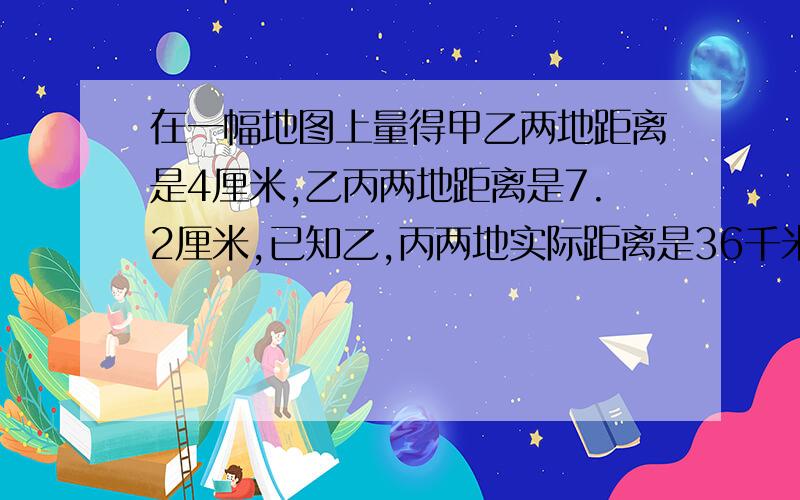 在一幅地图上量得甲乙两地距离是4厘米,乙丙两地距离是7.2厘米,已知乙,丙两地实际距离是36千米,求甲乙两地实际距离