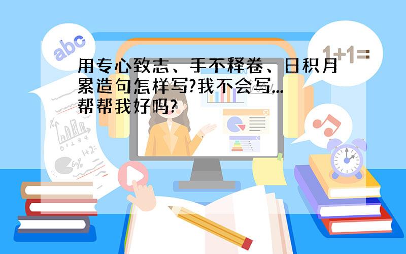 用专心致志、手不释卷、日积月累造句怎样写?我不会写...帮帮我好吗?