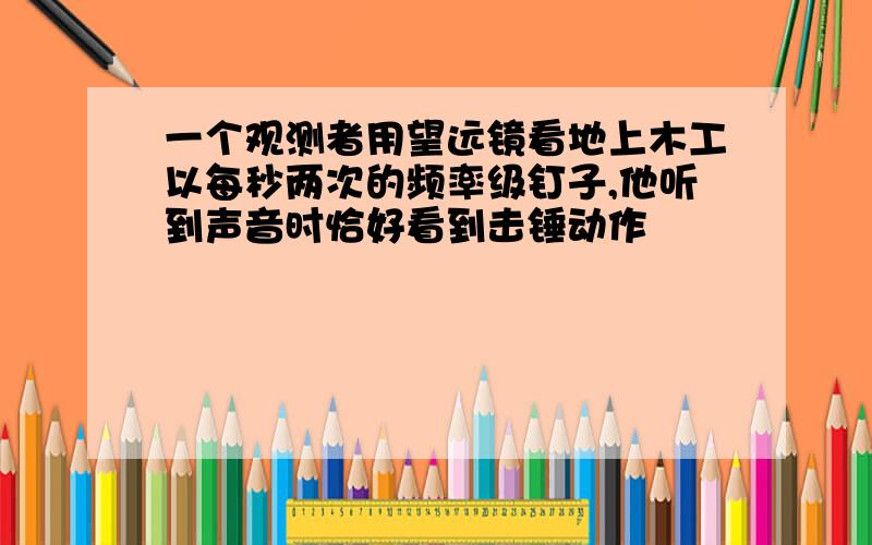 一个观测者用望远镜看地上木工以每秒两次的频率级钉子,他听到声音时恰好看到击锤动作