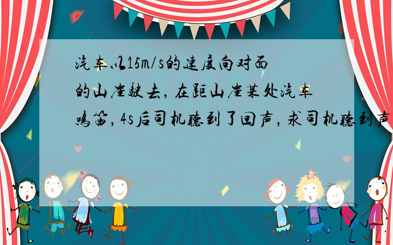 汽车以15m/s的速度向对面的山崖驶去，在距山崖某处汽车鸣笛，4s后司机听到了回声，求司机听到声音时汽车与山崖的距离．（