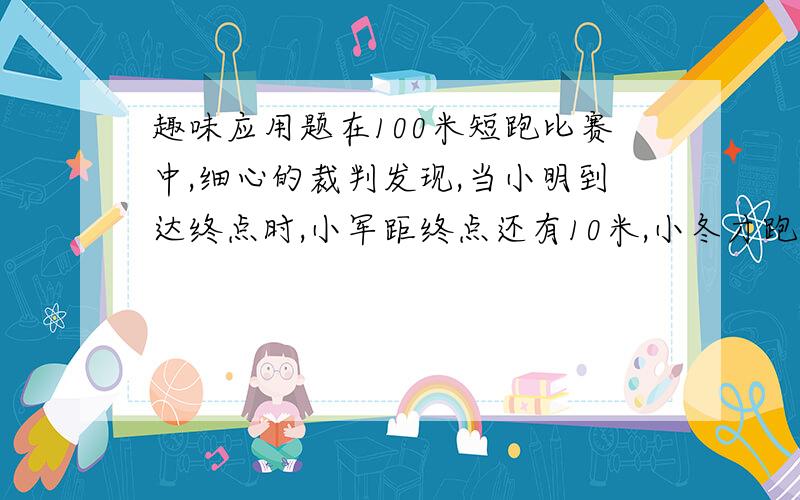 趣味应用题在100米短跑比赛中,细心的裁判发现,当小明到达终点时,小军距终点还有10米,小冬才跑了81米.照这样的速度,