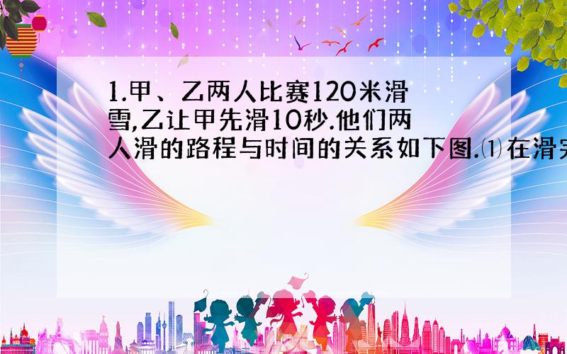 1.甲、乙两人比赛120米滑雪,乙让甲先滑10秒.他们两人滑的路程与时间的关系如下图.⑴在滑完全程中,（