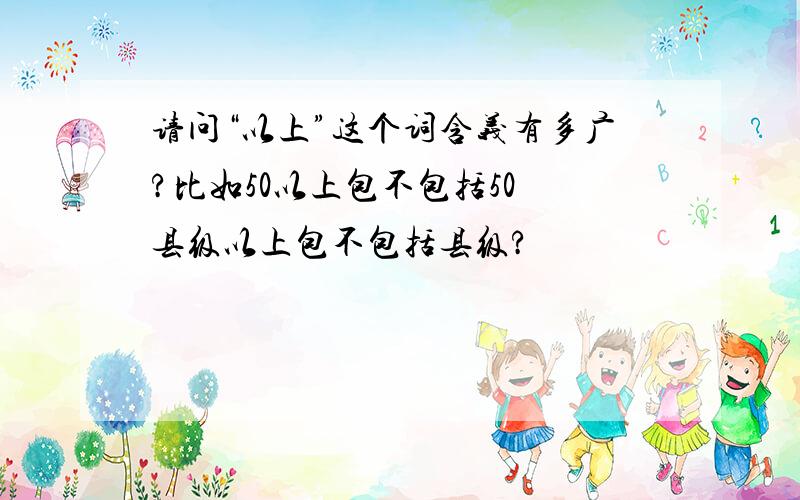 请问“以上”这个词含义有多广?比如50以上包不包括50 县级以上包不包括县级?