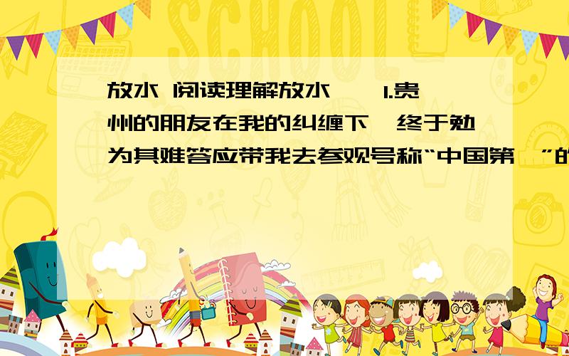 放水 阅读理解放水　　1.贵州的朋友在我的纠缠下,终于勉为其难答应带我去参观号称“中国第一”的黄果树大瀑布.　　2.结果