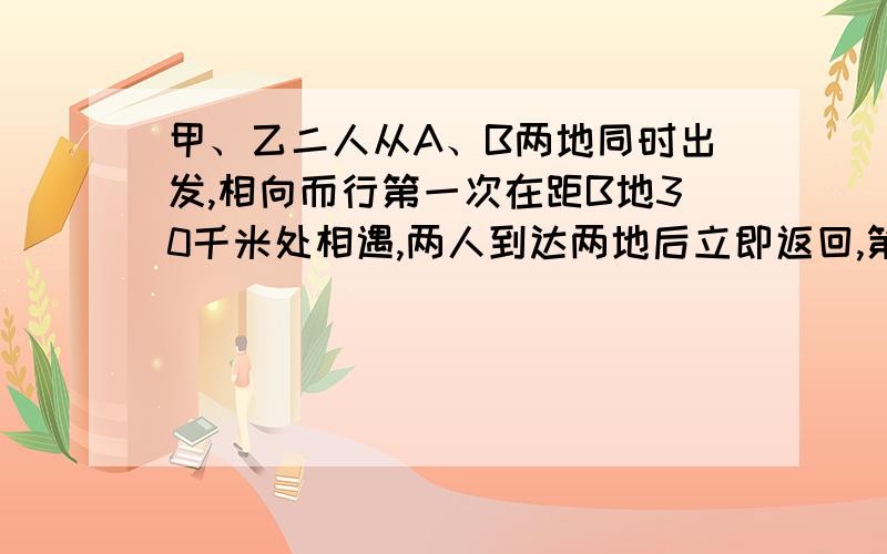 甲、乙二人从A、B两地同时出发,相向而行第一次在距B地30千米处相遇,两人到达两地后立即返回,第二次在距A地5千米处相遇