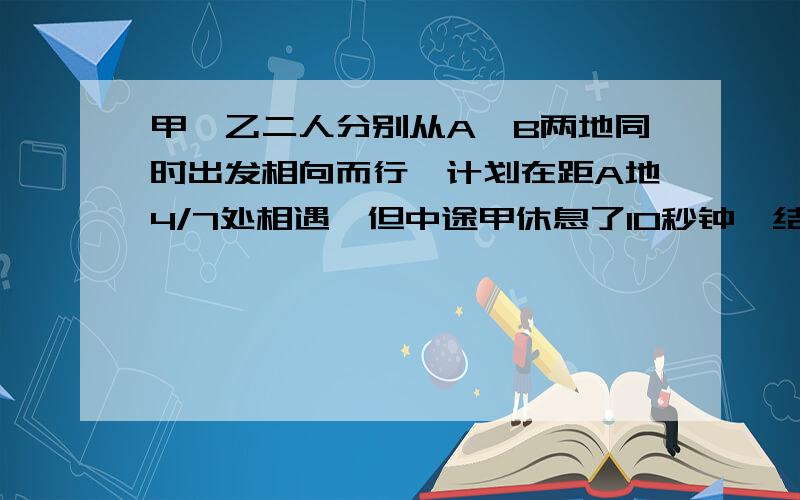 甲、乙二人分别从A、B两地同时出发相向而行,计划在距A地4/7处相遇,但中途甲休息了10秒钟,结果乙比计划多走30米才相