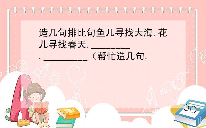 造几句排比句鱼儿寻找大海,花儿寻找春天,________,_________（帮忙造几句,